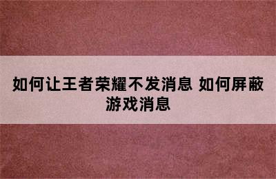 如何让王者荣耀不发消息 如何屏蔽游戏消息